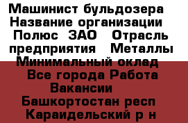 Машинист бульдозера › Название организации ­ Полюс, ЗАО › Отрасль предприятия ­ Металлы › Минимальный оклад ­ 1 - Все города Работа » Вакансии   . Башкортостан респ.,Караидельский р-н